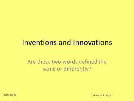 Inventions and Innovations Are these two words defined the same or differently? ©2012, TESCC Grade 6 Unit 7, Lesson 3.