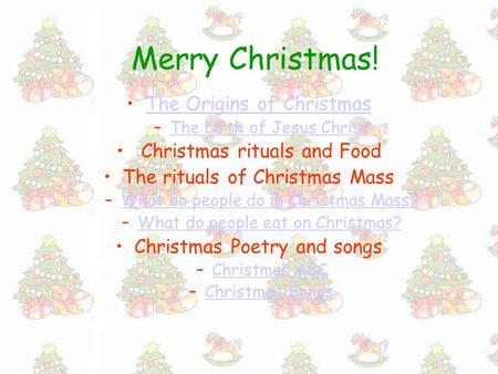 Merry Christmas! The Origins of Christmas –The birth of Jesus ChristThe birth of Jesus Christ Christmas rituals and Food The rituals of Christmas Mass.