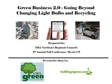 Green Business 2.0 - Going Beyond Changing Light Bulbs and Recycling Adam K. Ney Prepared for: IMA Northeast Regional Council’s 5 th Annual Fall Conference,