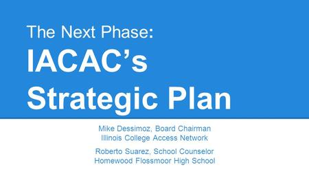 The Next Phase: IACAC’s Strategic Plan Mike Dessimoz, Board Chairman Illinois College Access Network Roberto Suarez, School Counselor Homewood Flossmoor.