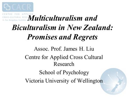 Multiculturalism and Biculturalism in New Zealand: Promises and Regrets Assoc. Prof. James H. Liu Centre for Applied Cross Cultural Research School of.
