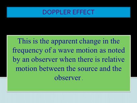 DOPPLER EFFECT This is the apparent change in the frequency of a wave motion as noted by an observer when there is relative motion between the source.