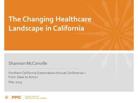 The Changing Healthcare Landscape in California Shannon McConville Northern California Grantmakers Annual Conference— From Ideas to Action May 2015.