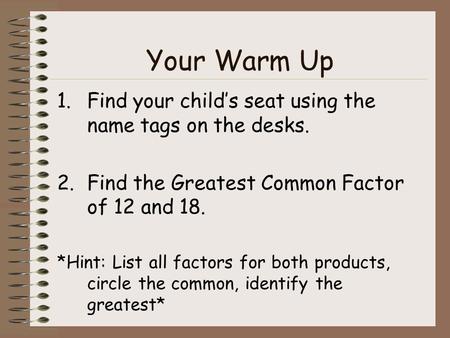Your Warm Up 1.Find your child’s seat using the name tags on the desks. 2.Find the Greatest Common Factor of 12 and 18. *Hint: List all factors for both.