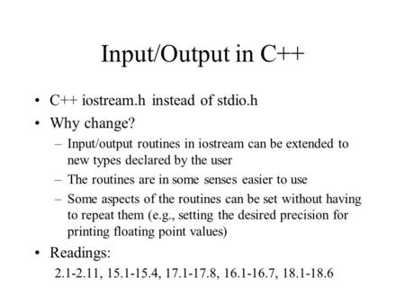 Input/Output in C++ C++ iostream.h instead of stdio.h Why change? –Input/output routines in iostream can be extended to new types declared by the user.