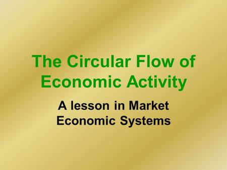 The Circular Flow of Economic Activity A lesson in Market Economic Systems.