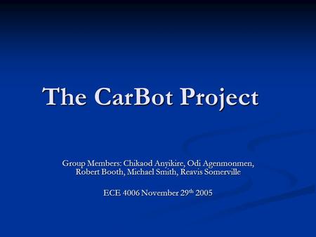 The CarBot Project Group Members: Chikaod Anyikire, Odi Agenmonmen, Robert Booth, Michael Smith, Reavis Somerville ECE 4006 November 29 th 2005.