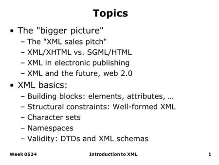 Topics The bigger picture –The XML sales pitch –XML/XHTML vs. SGML/HTML –XML in electronic publishing –XML and the future, web 2.0 XML basics: –Building.