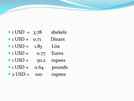 1 USD = 3.78 shekels 1 USD = 0.71 Dinars 1 USD = 1.83 Lira 1 USD = 0.77 Euros 1 USD = 50.2 rupees 1 USD = 0.64 pounds 2 USD = 100 rupees.