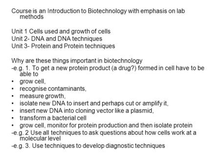 Course is an Introduction to Biotechnology with emphasis on lab methods Unit 1 Cells used and growth of cells Unit 2- DNA and DNA techniques Unit 3- Protein.