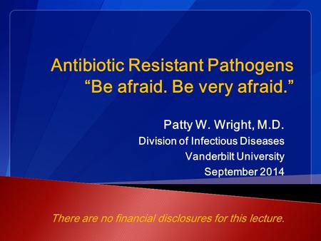 Antibiotic Resistant Pathogens “Be afraid. Be very afraid.” Patty W. Wright, M.D. Division of Infectious Diseases Vanderbilt University September 2014.