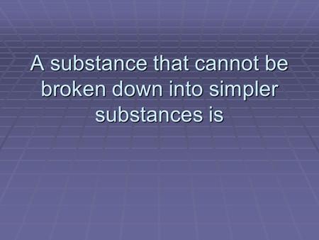 A substance that cannot be broken down into simpler substances is
