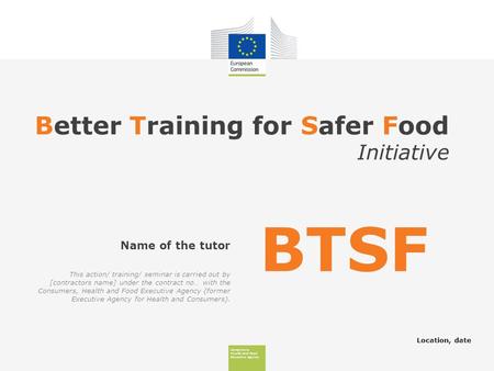 Consumers, Health And Food Executive Agency Better Training for Safer Food Initiative Location, date Name of the tutor BTSF This action/ training/ seminar.