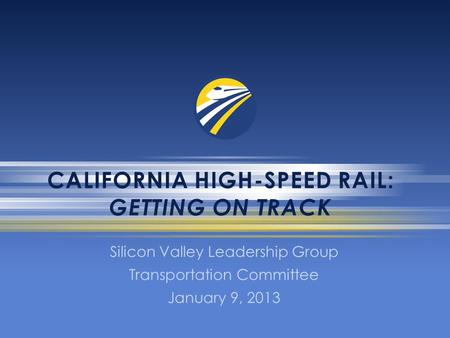 CALIFORNIA HIGH-SPEED RAIL: GETTING ON TRACK Silicon Valley Leadership Group Transportation Committee January 9, 2013.