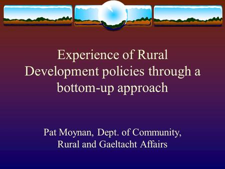 Experience of Rural Development policies through a bottom-up approach Pat Moynan, Dept. of Community, Rural and Gaeltacht Affairs.