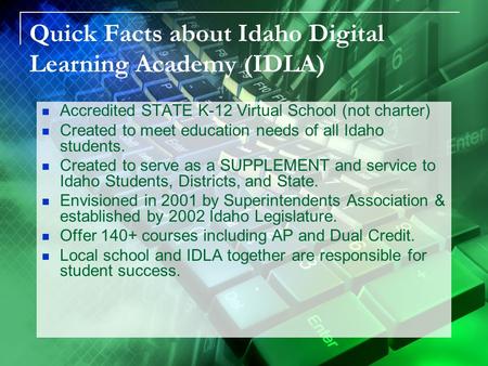 Quick Facts about Idaho Digital Learning Academy (IDLA) Accredited STATE K-12 Virtual School (not charter) Created to meet education needs of all Idaho.