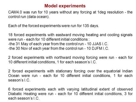 Model experiments CAM4.0 was run for 10 years without any forcing at 1deg resolution - the control run (data ocean). Each of the forced experiments were.