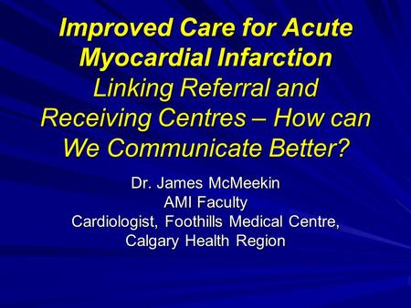 Improved Care for Acute Myocardial Infarction Linking Referral and Receiving Centres – How can We Communicate Better? Dr. James McMeekin AMI Faculty Cardiologist,