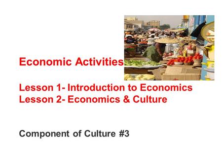 Economic Activities Lesson 1- Introduction to Economics Lesson 2- Economics & Culture Component of Culture #3.