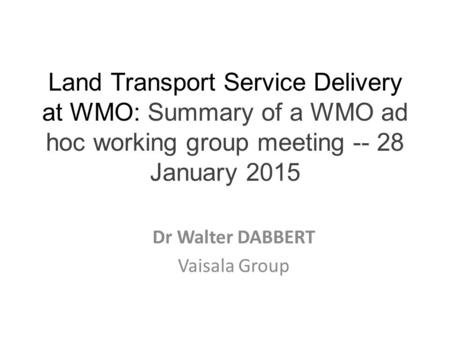 Land Transport Service Delivery at WMO: Summary of a WMO ad hoc working group meeting -- 28 January 2015 Dr Walter DABBERT Vaisala Group.