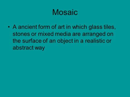 Mosaic A ancient form of art in which glass tiles, stones or mixed media are arranged on the surface of an object in a realistic or abstract way.