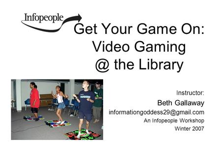 Get Your Game On: Video the Library Instructor: Beth Gallaway An Infopeople Workshop Winter 2007.