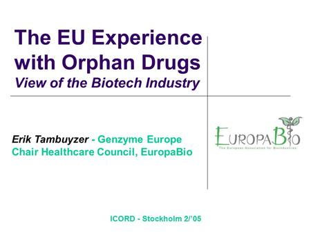 ICORD - Stockholm 2/’05 The EU Experience with Orphan Drugs View of the Biotech Industry Erik Tambuyzer - Genzyme Europe Chair Healthcare Council, EuropaBio.
