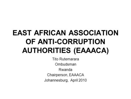 EAST AFRICAN ASSOCIATION OF ANTI-CORRUPTION AUTHORITIES (EAAACA) Tito Rutemarara Ombudsman Rwanda Chairperson, EAAACA Johannesburg, April 2010.