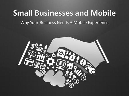 Small Businesses and Mobile Why Your Business Needs A Mobile Experience.