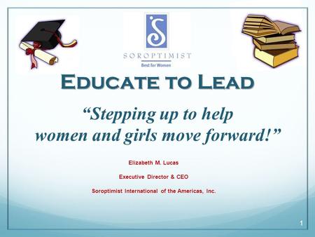 1 “Stepping up to help women and girls move forward!” Elizabeth M. Lucas Executive Director & CEO Soroptimist International of the Americas, Inc. Educate.
