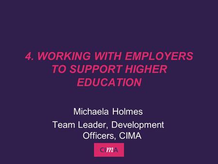 Michaela Holmes Team Leader, Development Officers, CIMA 4. WORKING WITH EMPLOYERS TO SUPPORT HIGHER EDUCATION.