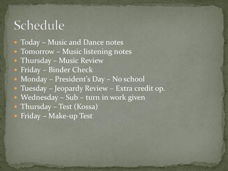 Today – Music and Dance notes Tomorrow – Music listening notes Thursday – Music Review Friday – Binder Check Monday – President’s Day – No school Tuesday.