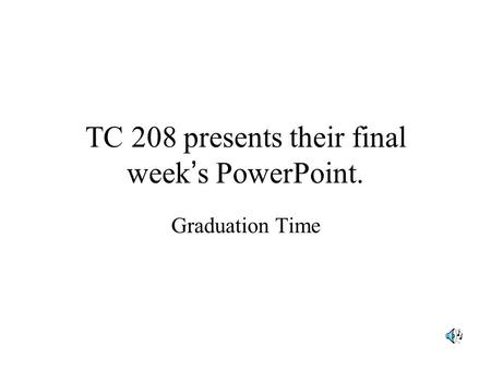 TC 208 presents their final week ’ s PowerPoint. Graduation Time.
