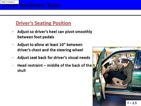 Driver ReadinessTasks Driver Readiness Tasks T – 2.5 Topic 1 Lesson 3 Driver’s Seating Position - Adjust so driver’s heel can pivot smoothly between foot.