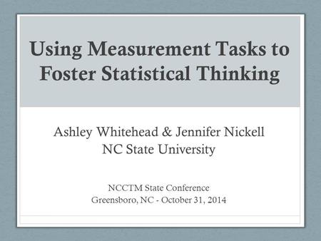 Using Measurement Tasks to Foster Statistical Thinking Ashley Whitehead & Jennifer Nickell NC State University NCCTM State Conference Greensboro, NC -
