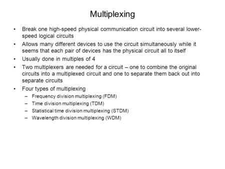 Multiplexing Break one high-speed physical communication circuit into several lower-speed logical circuits Allows many different devices to use the circuit.
