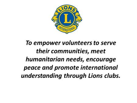 To empower volunteers to serve their communities, meet humanitarian needs, encourage peace and promote international understanding through Lions clubs.