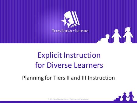 © 2014 Texas Education Agency / The University of Texas System Explicit Instruction for Diverse Learners Planning for Tiers II and III Instruction.