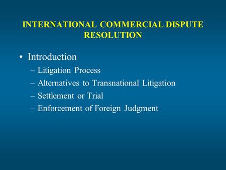 INTERNATIONAL COMMERCIAL DISPUTE RESOLUTION Introduction –Litigation Process –Alternatives to Transnational Litigation –Settlement or Trial –Enforcement.