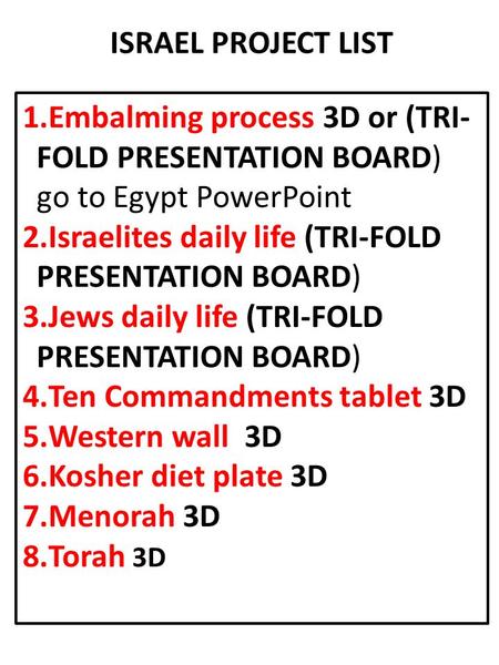 ISRAEL PROJECT LIST 1.Embalming process 3D or (TRI- FOLD PRESENTATION BOARD) go to Egypt PowerPoint 2.Israelites daily life (TRI-FOLD PRESENTATION BOARD)