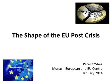 The Shape of the EU Post Crisis Peter O’Shea Monash European and EU Centre January 2014.
