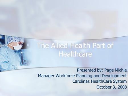 The Allied Health Part of Healthcare Presented by: Page Michie Manager Workforce Planning and Development Carolinas HealthCare System October 3, 2008.