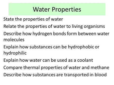 Water Properties State the properties of water Relate the properties of water to living organisms Describe how hydrogen bonds form between water molecules.