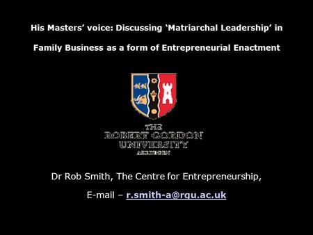 His Masters’ voice: Discussing ‘Matriarchal Leadership’ in Family Business as a form of Entrepreneurial Enactment Dr Rob Smith, The Centre for Entrepreneurship,