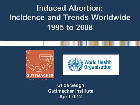 Induced Abortion: Incidence and Trends Worldwide 1995 to 2008 Gilda Sedgh Guttmacher Institute April 2012.