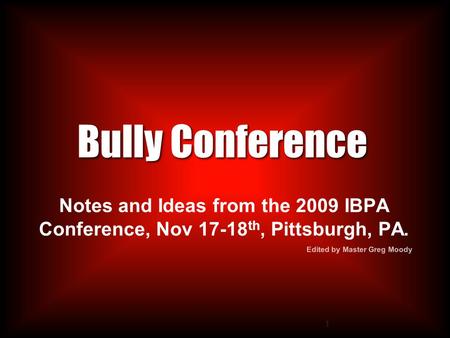 1 Bully Conference Notes and Ideas from the 2009 IBPA Conference, Nov 17-18 th, Pittsburgh, PA. Edited by Master Greg Moody.