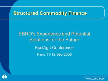 Structured Commodity Finance EBRD’s Experience and Potential Solutions for the Future EastAgri Conference Paris 11-12 Sep 2008.