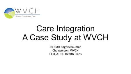Care Integration A Case Study at WVCH By Ruth Rogers Bauman Chairperson, WVCH CEO, ATRIO Health Plans.