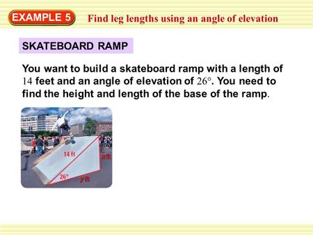 EXAMPLE 5 Find leg lengths using an angle of elevation SKATEBOARD RAMP You want to build a skateboard ramp with a length of 14 feet and an angle of elevation.