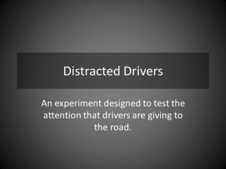 Distracted Drivers An experiment designed to test the attention that drivers are giving to the road.